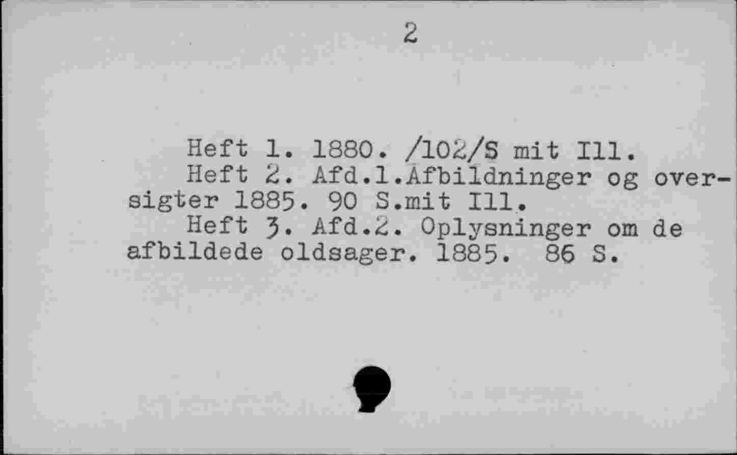 ﻿2
Heft 1. 1880. /102/S mit Ill.
Heft 2. Afd.l.Afbildninger og over-sigter 1885. 90 S.mit Ill.
Heft J. Afd.Ü. Oplysninger om de afbildede oldsager. 1885. 86 S.